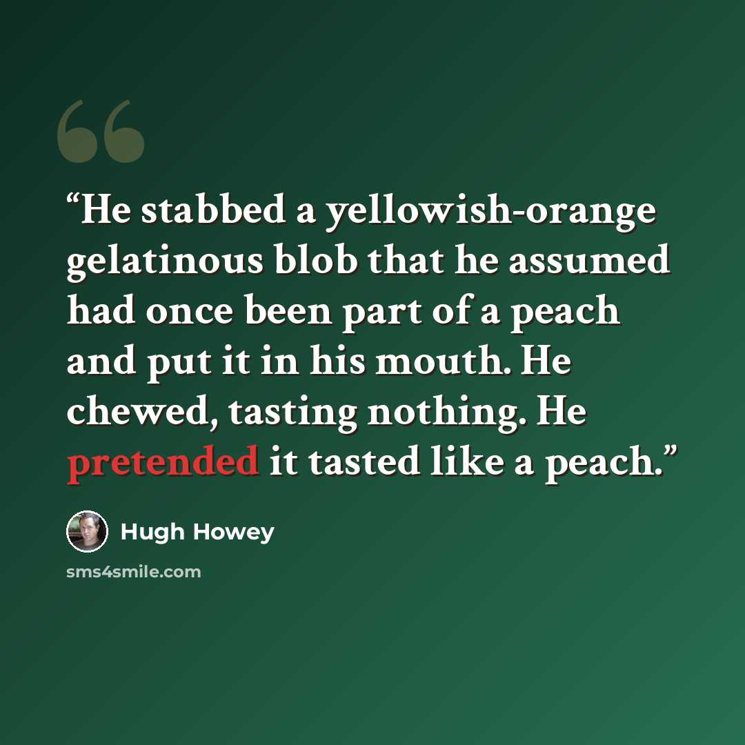 “He stabbed a yellowish-orange gelatinous blob that he assumed had once been part of a peach and put it in his mouth. He chewed, tasting nothing. He pretended it tasted like a peach.” quote by Hugh Howey