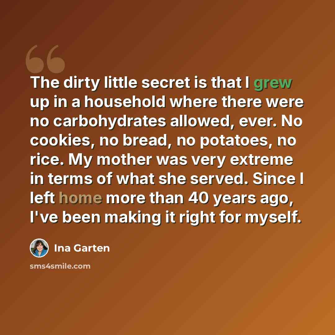 “The dirty little secret is that I grew up in a household where there were no carbohydrates allowed, ever. No cookies, no bread, no potatoes, no rice. My mother was very extreme in terms of what she served. Since I left home more than 40 years ago, I've been making it right for myself.” quote by Ina Garten