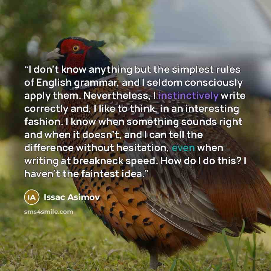 “I don't know anything but the simplest rules of English grammar, and I seldom consciously apply them. Nevertheless, I instinctively write correctly and, I like to think, in an interesting fashion. I know when something sounds right and when it doesn't, and I can tell the difference without…” quote by Issac Asimov