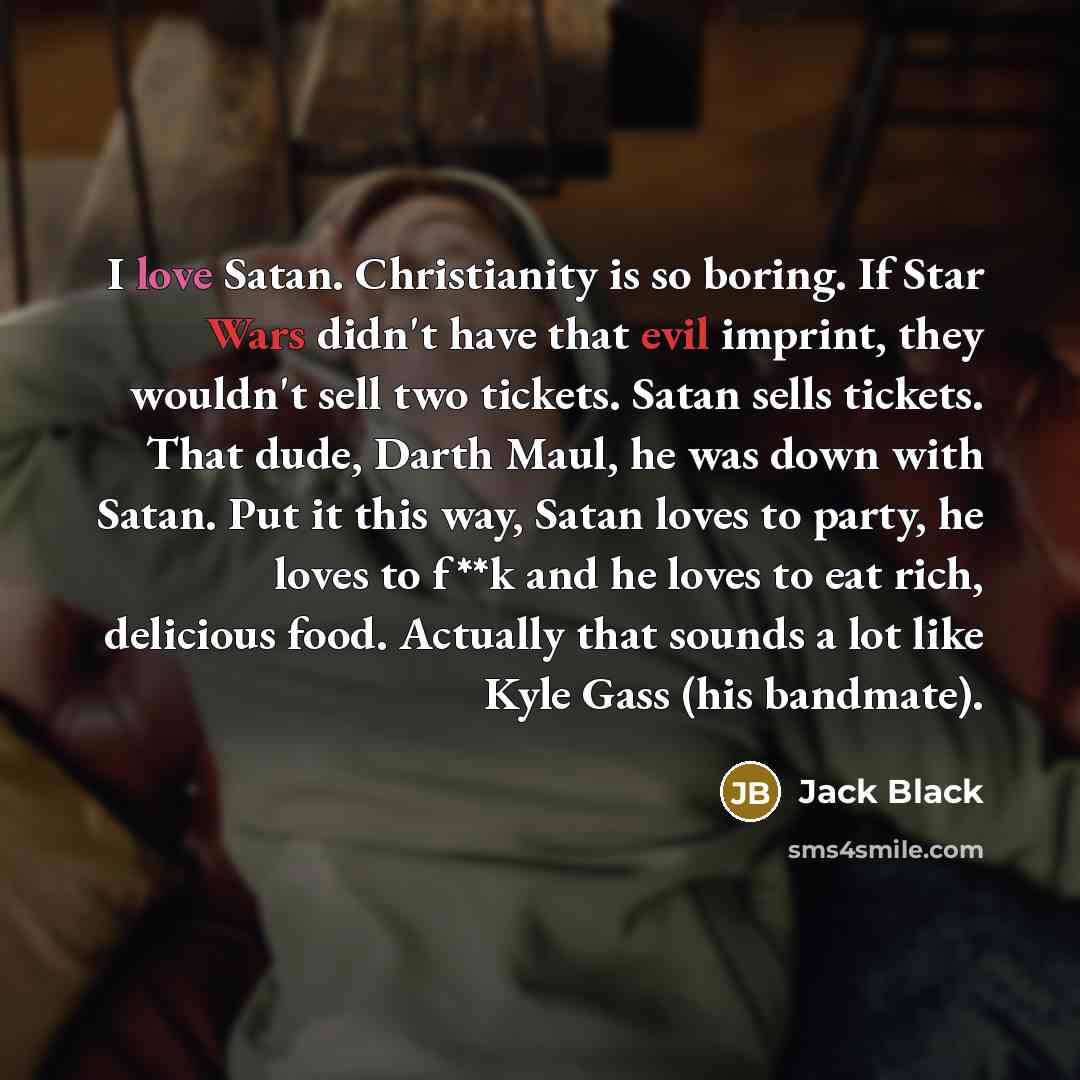 “I love Satan. Christianity is so boring. If Star Wars didn't have that evil imprint, they wouldn't sell two tickets. Satan sells tickets. That dude, Darth Maul, he was down with Satan. Put it this way, Satan loves to party, he loves to f**k and he loves to eat rich, delicious food. Actually that…” quote by Jack Black