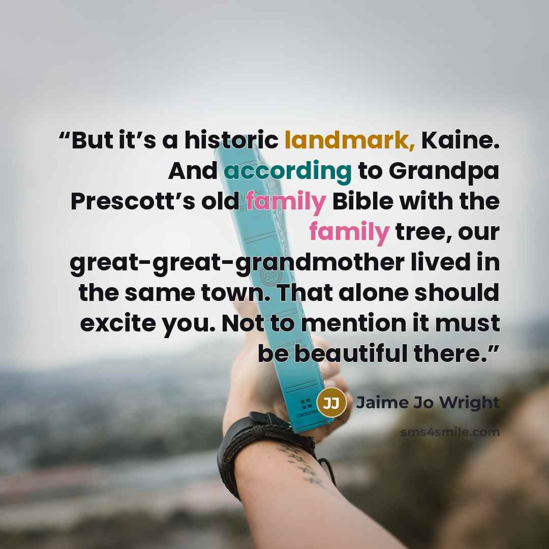 “But it’s a historic landmark, Kaine. And according to Grandpa Prescott’s old family Bible with the family tree, our great-great-grandmother lived in the same town. That alone should excite you. Not to mention it must be beautiful there.” quote by Jaime Jo Wright