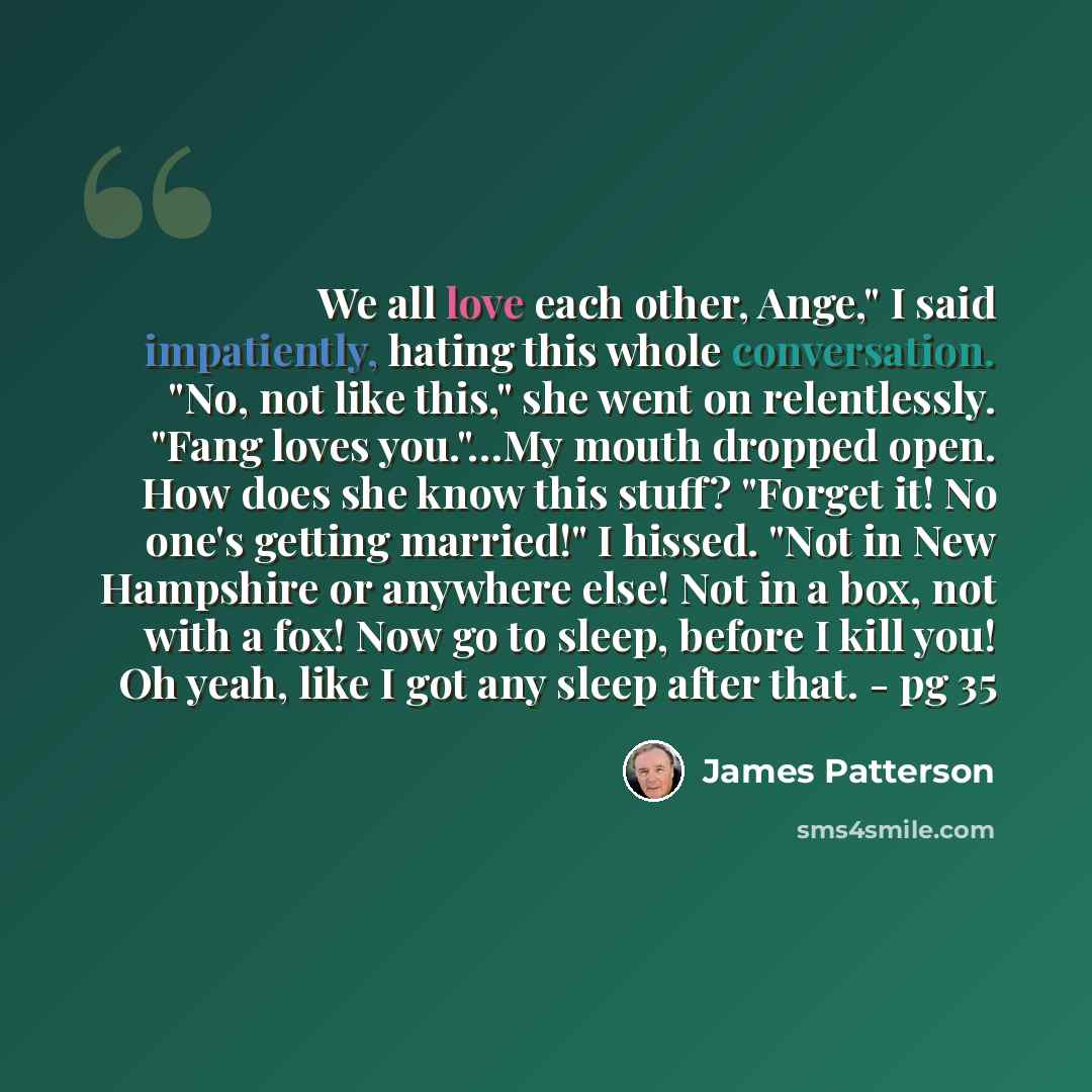 “We all love each other, Ange," I said impatiently, hating this whole conversation. "No, not like this," she went on relentlessly. "Fang loves you."…My mouth dropped open. How does she know this stuff? "Forget it! No one's getting married!" I hissed. "Not in New Hampshire or anywhere else! Not in a…” quote by James Patterson