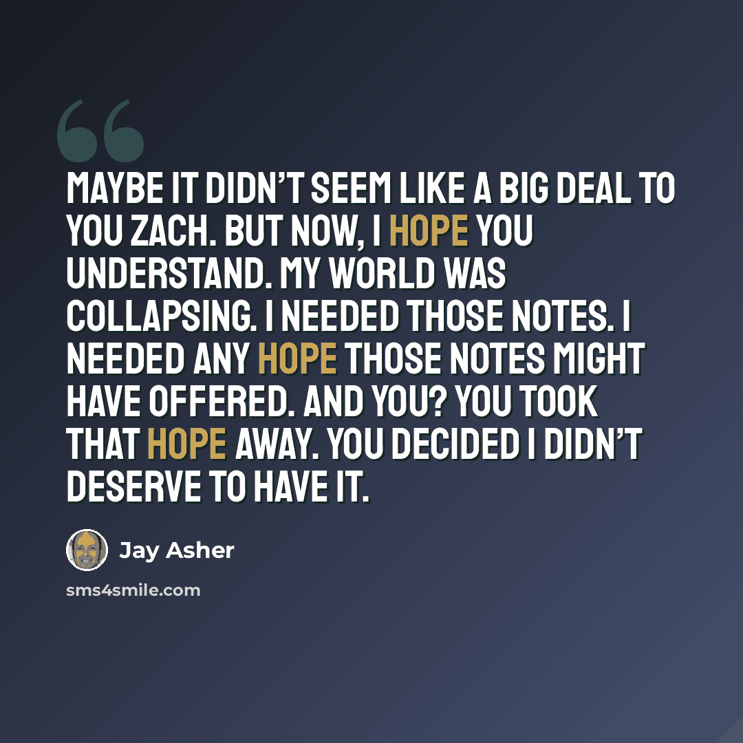 “Maybe it didn’t seem like a big deal to you Zach. But now, I hope you understand. My world was collapsing. I needed those notes. I needed any hope those notes might have offered. And you? You took that hope away. You decided I didn’t deserve to have it.” quote by Jay Asher