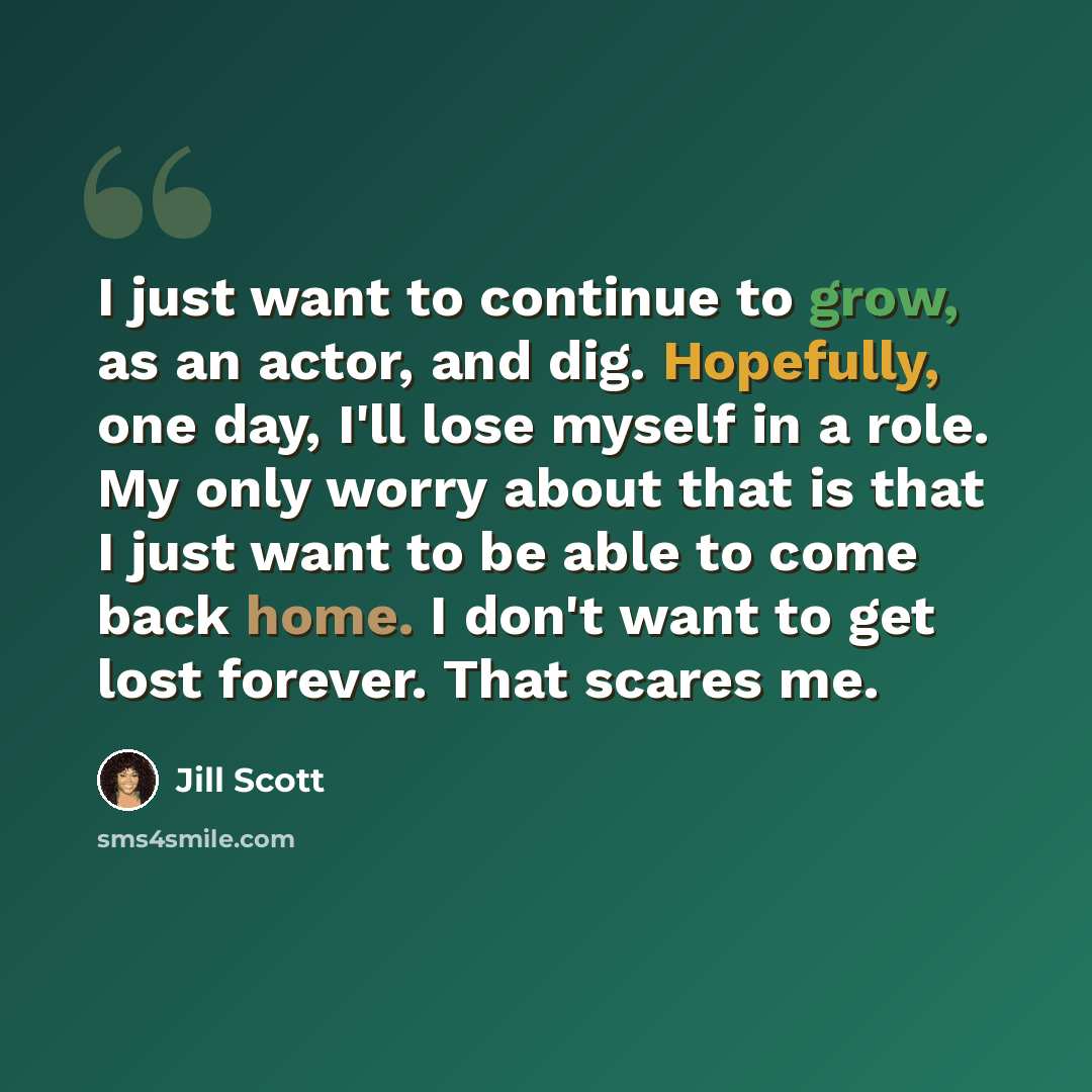 “I just want to continue to grow, as an actor, and dig. Hopefully, one day, I'll lose myself in a role. My only worry about that is that I just want to be able to come back home. I don't want to get lost forever. That scares me.” quote by Jill Scott