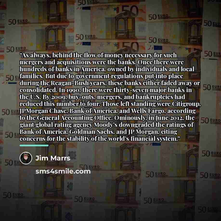 “As always, behind the flow of money necessary for such mergers and acquisitions were the banks. Once there were hundreds of banks in America, owned by individuals and local families. But due to government regulations put into place during the Reagan-Bush years, these banks either faded away or…” quote by Jim Marrs
