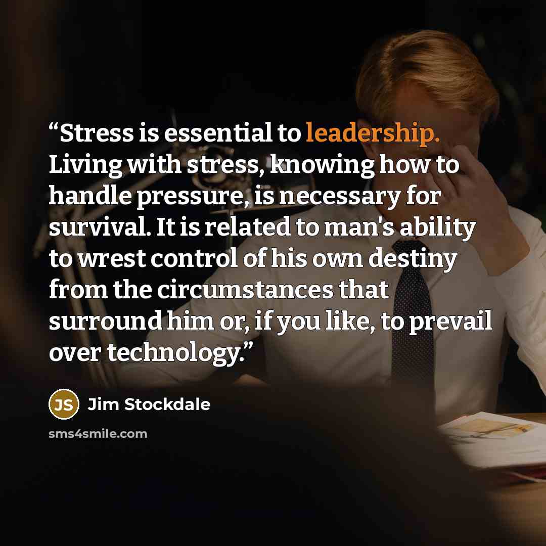 “Stress is essential to leadership. Living with stress, knowing how to handle pressure, is necessary for survival. It is related to man's ability to wrest control of his own destiny from the circumstances that surround him or, if you like, to prevail over technology.” quote by Jim Stockdale