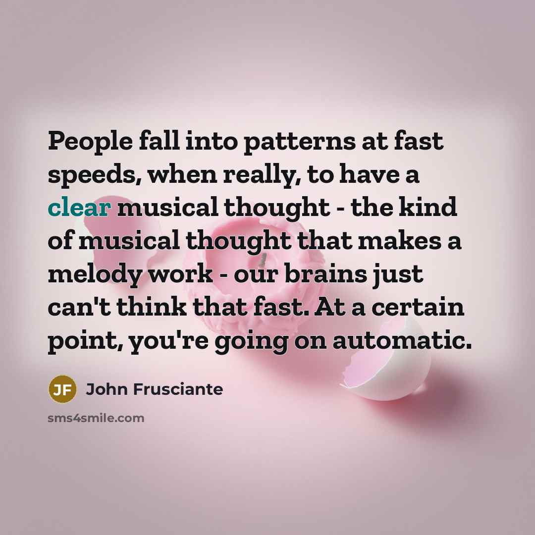 “People fall into patterns at fast speeds, when really, to have a clear musical thought - the kind of musical thought that makes a melody work - our brains just can't think that fast. At a certain point, you're going on automatic.” quote by John Frusciante