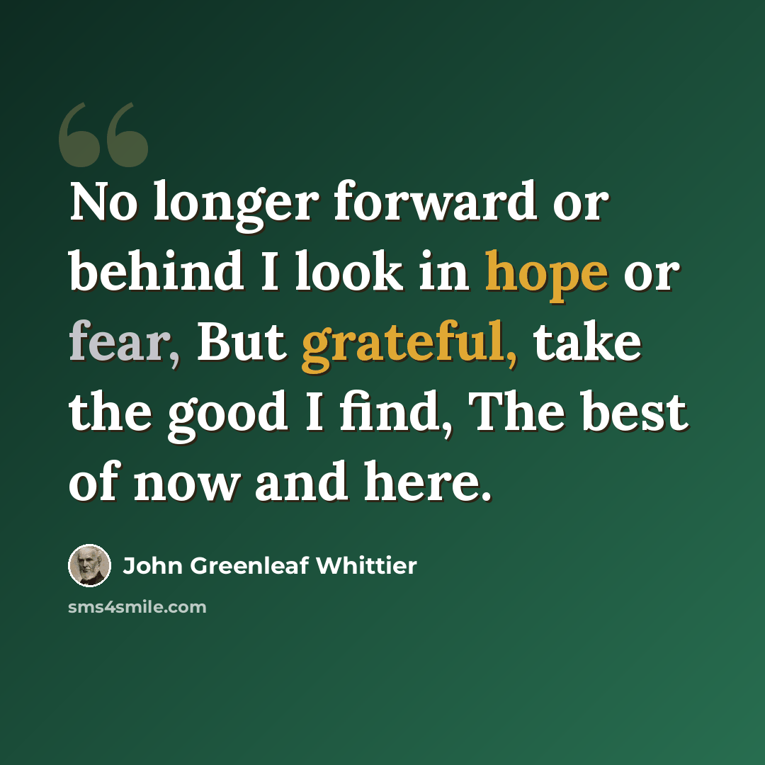 “No longer forward or behind I look in hope or fear, But grateful, take the good I find, The best of now and here.” quote by John Greenleaf Whittier
