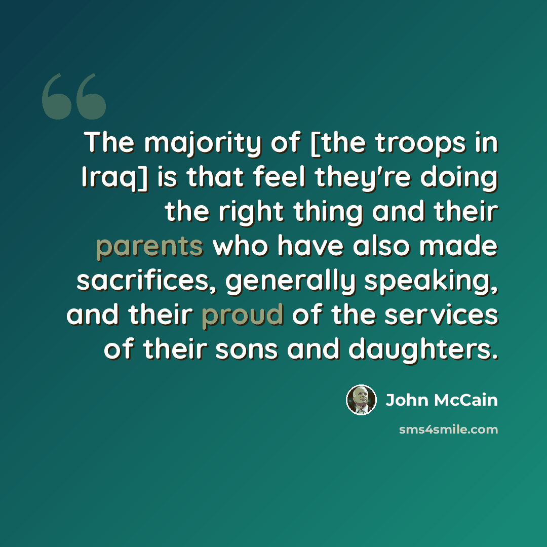 “The majority of [the troops in Iraq] is that feel they're doing the right thing and their parents who have also made sacrifices, generally speaking, and their proud of the services of their sons and daughters.” quote by John McCain