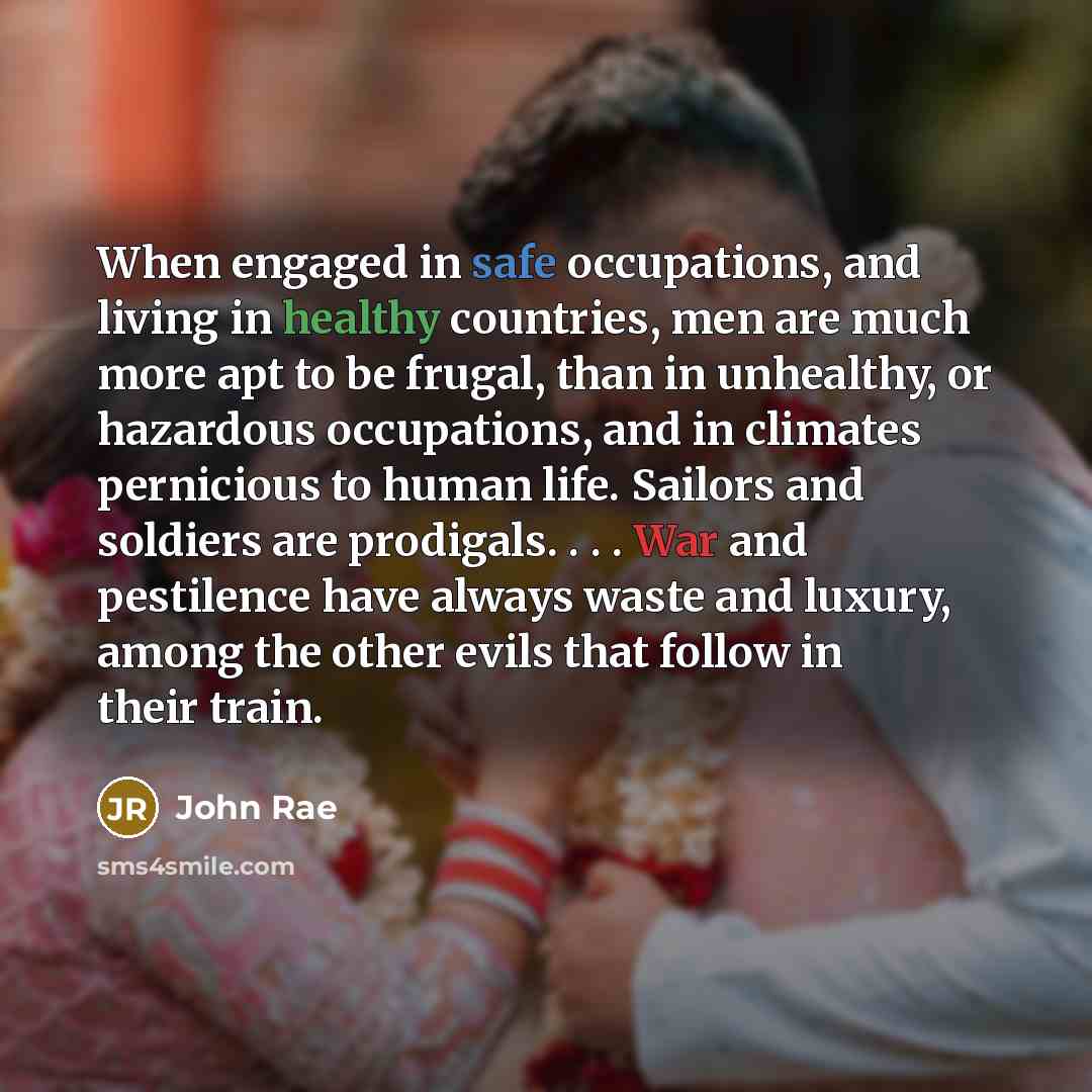 “When engaged in safe occupations, and living in healthy countries, men are much more apt to be frugal, than in unhealthy, or hazardous occupations, and in climates pernicious to human life. Sailors and soldiers are prodigals. . . . War and pestilence have always waste and luxury, among the other…” quote by John Rae