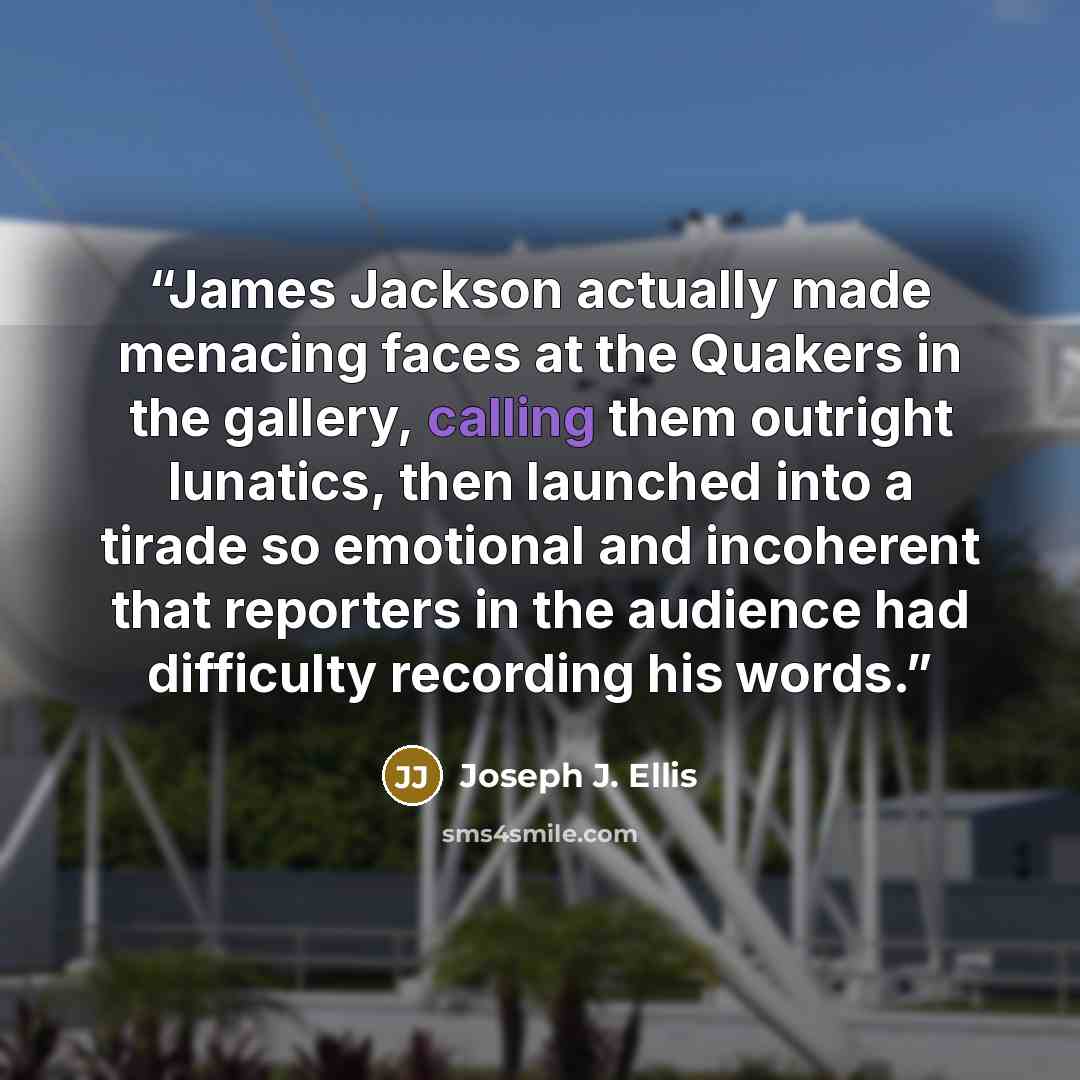 “James Jackson actually made menacing faces at the Quakers in the gallery, calling them outright lunatics, then launched into a tirade so emotional and incoherent that reporters in the audience had difficulty recording his words.” quote by Joseph J. Ellis