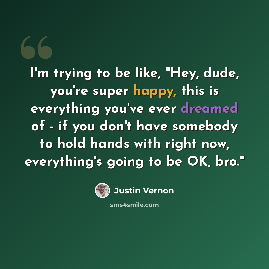 “I'm trying to be like, "Hey, dude, you're super happy, this is everything you've ever dreamed of - if you don't have somebody to hold hands with right now, everything's going to be OK, bro."” quote by Justin Vernon