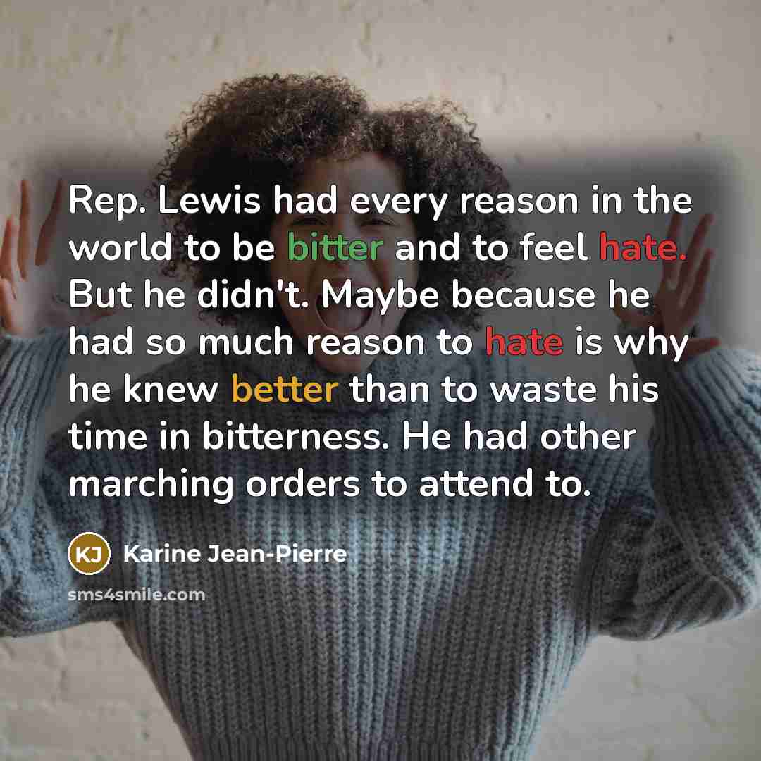 “Rep. Lewis had every reason in the world to be bitter and to feel hate. But he didn't. Maybe because he had so much reason to hate is why he knew better than to waste his time in bitterness. He had other marching orders to attend to.” quote by Karine Jean-Pierre