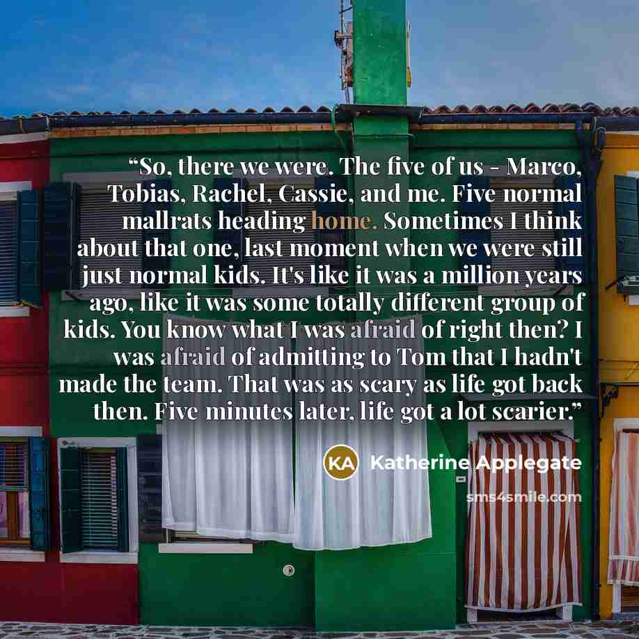 “So, there we were. The five of us - Marco, Tobias, Rachel, Cassie, and me. Five normal mallrats heading home. Sometimes I think about that one, last moment when we were still just normal kids. It's like it was a million years ago, like it was some totally different group of kids. You know what I…” quote by Katherine Applegate