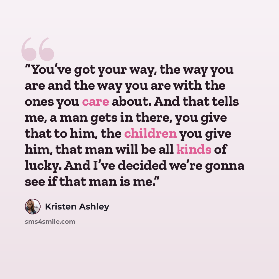 “You’ve got your way, the way you are and the way you are with the ones you care about. And that tells me, a man gets in there, you give that to him, the children you give him, that man will be all kinds of lucky. And I’ve decided we’re gonna see if that man is me.” quote by Kristen Ashley