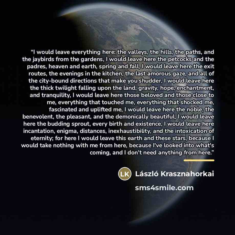 “I would leave everything here: the valleys, the hills, the paths, and the jaybirds from the gardens, I would leave here the petcocks and the padres, heaven and earth, spring and fall, I would leave here the exit routes, the evenings in the kitchen, the last amorous gaze, and all of the city-bound…” quote by László Krasznahorkai