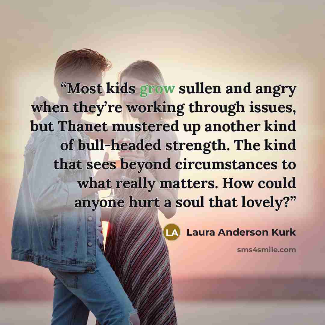 “Most kids grow sullen and angry when they’re working through issues, but Thanet mustered up another kind of bull-headed strength. The kind that sees beyond circumstances to what really matters. How could anyone hurt a soul that lovely?” quote by Laura Anderson Kurk