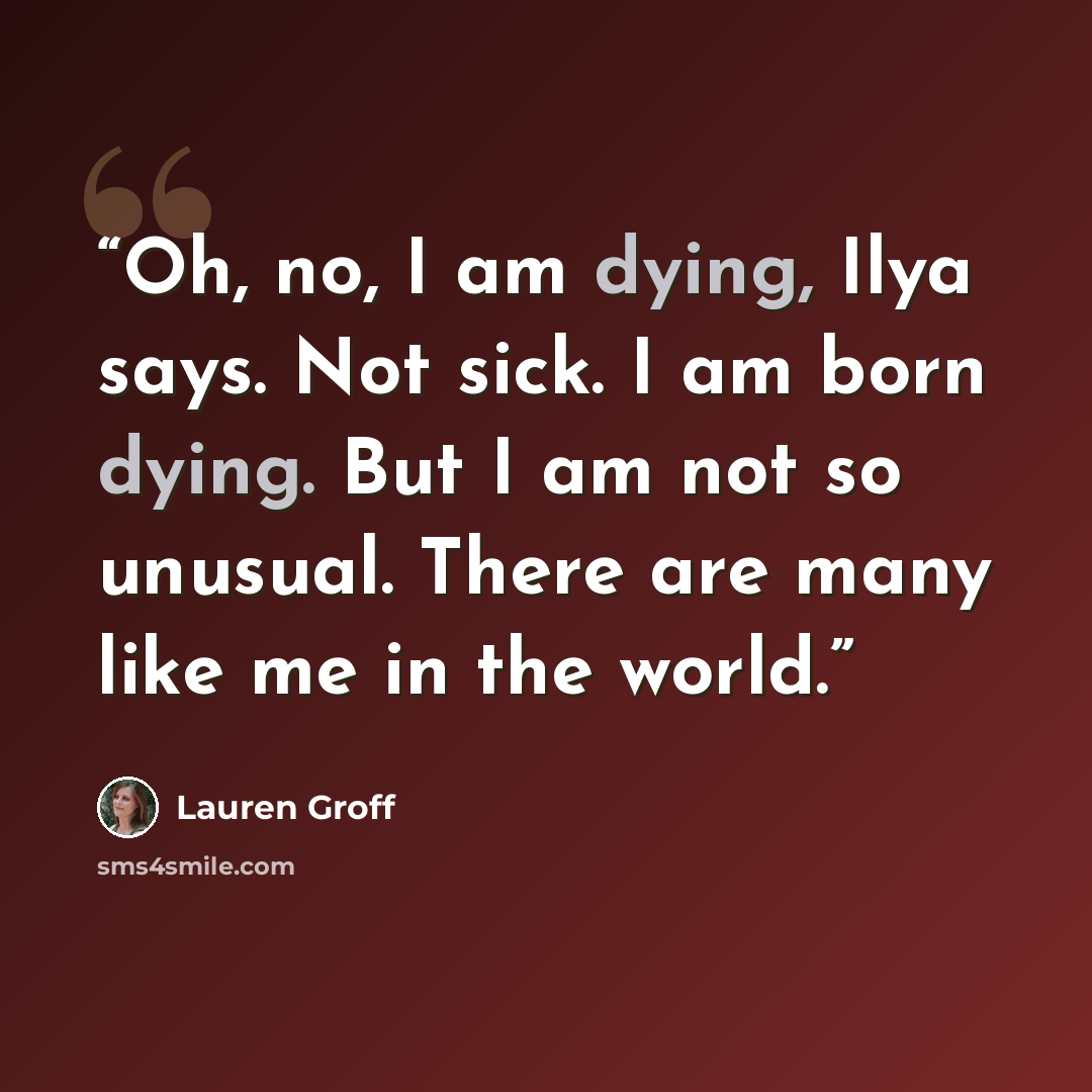 “Oh, no, I am dying, Ilya says. Not sick. I am born dying. But I am not so unusual. There are many like me in the world.” quote by Lauren Groff