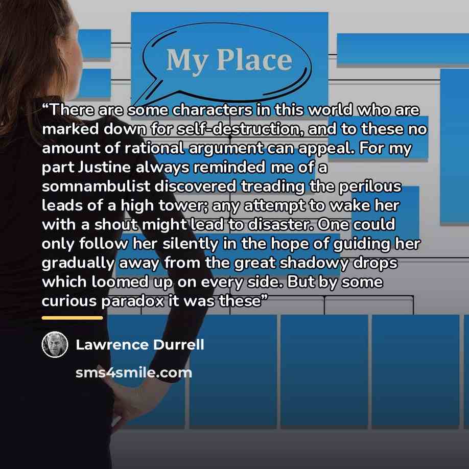 “There are some characters in this world who are marked down for self-destruction, and to these no amount of rational argument can appeal. For my part Justine always reminded me of a somnambulist discovered treading the perilous leads of a high tower; any attempt to wake her with a shout might lead…” quote by Lawrence Durrell