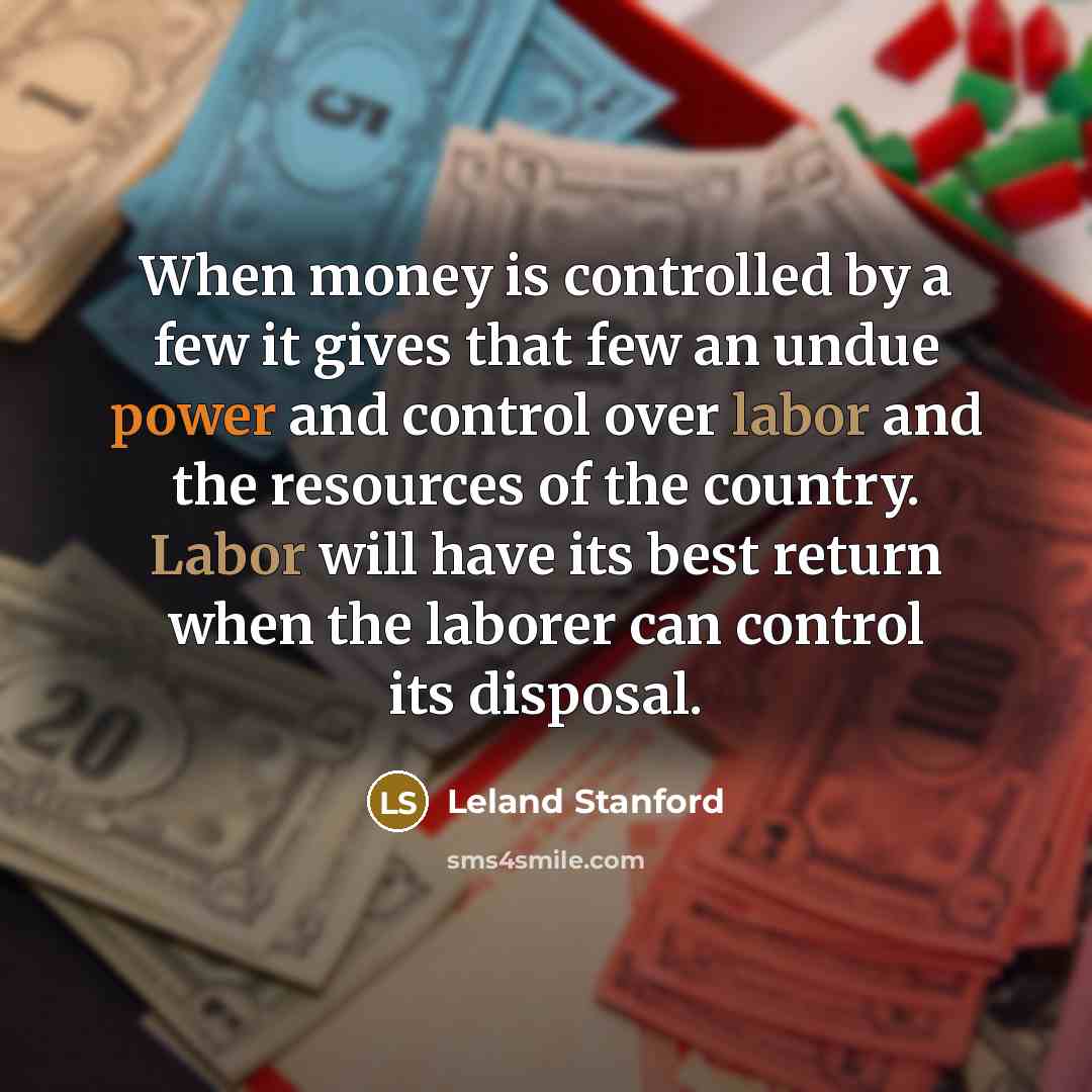 “When money is controlled by a few it gives that few an undue power and control over labor and the resources of the country. Labor will have its best return when the laborer can control its disposal.” quote by Leland Stanford