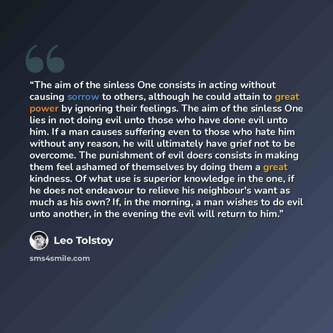 “The aim of the sinless One consists in acting without causing sorrow to others, although he could attain to great power by ignoring their feelings. The aim of the sinless One lies in not doing evil unto those who have done evil unto him. If a man causes suffering even to those who hate him without…” quote by Leo Tolstoy