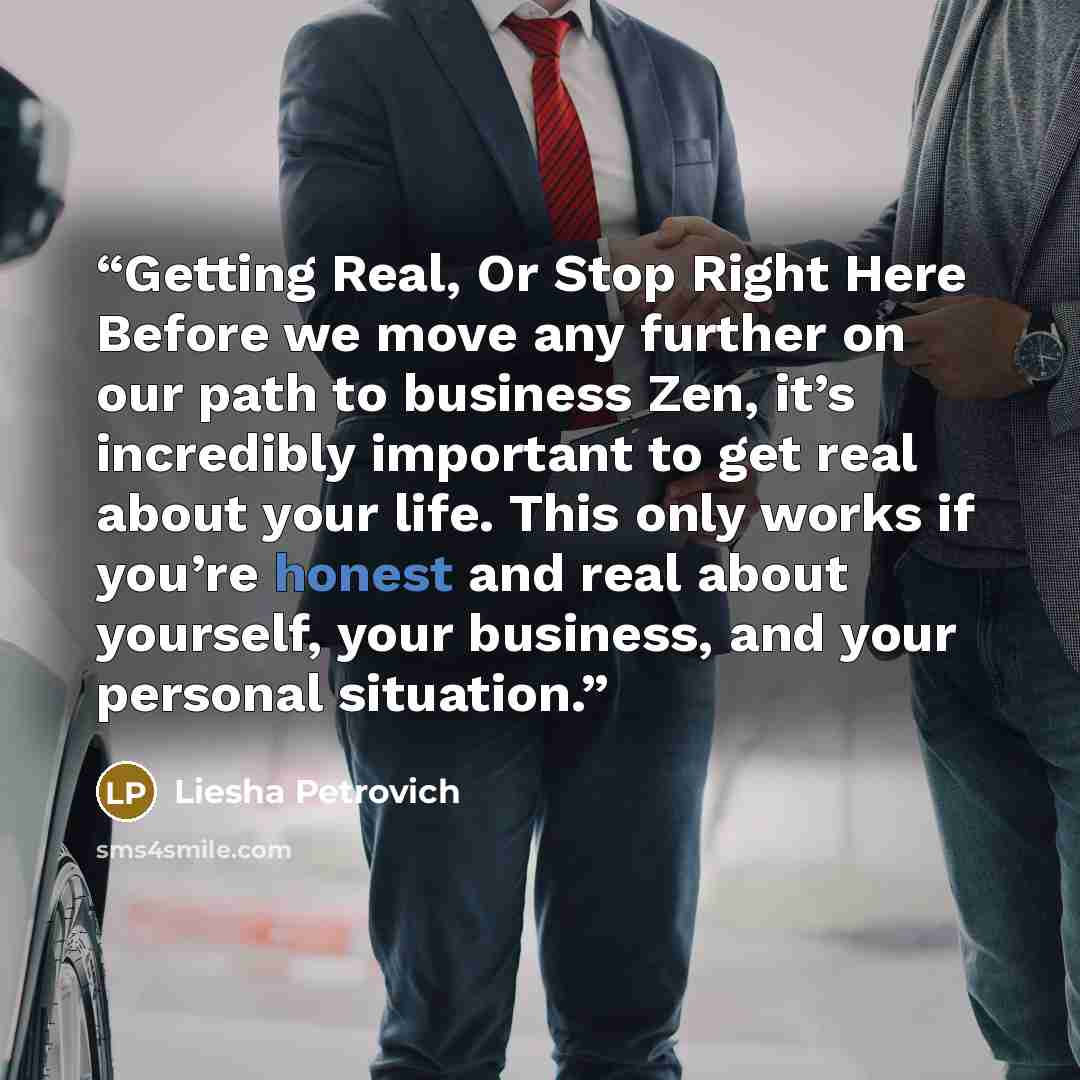 “Getting Real, Or Stop Right Here Before we move any further on our path to business Zen, it’s incredibly important to get real about your life. This only works if you’re honest and real about yourself, your business, and your personal situation.” quote by Liesha Petrovich