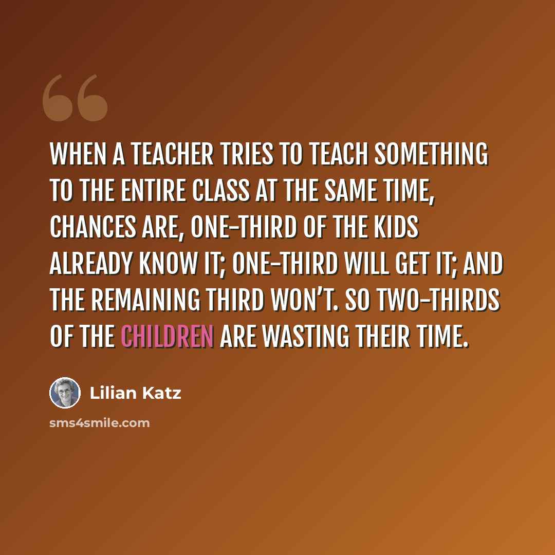 “When a teacher tries to teach something to the entire class at the same time, chances are, one-third of the kids already know it; one-third will get it; and the remaining third won’t. So two-thirds of the children are wasting their time.” quote by Lilian Katz