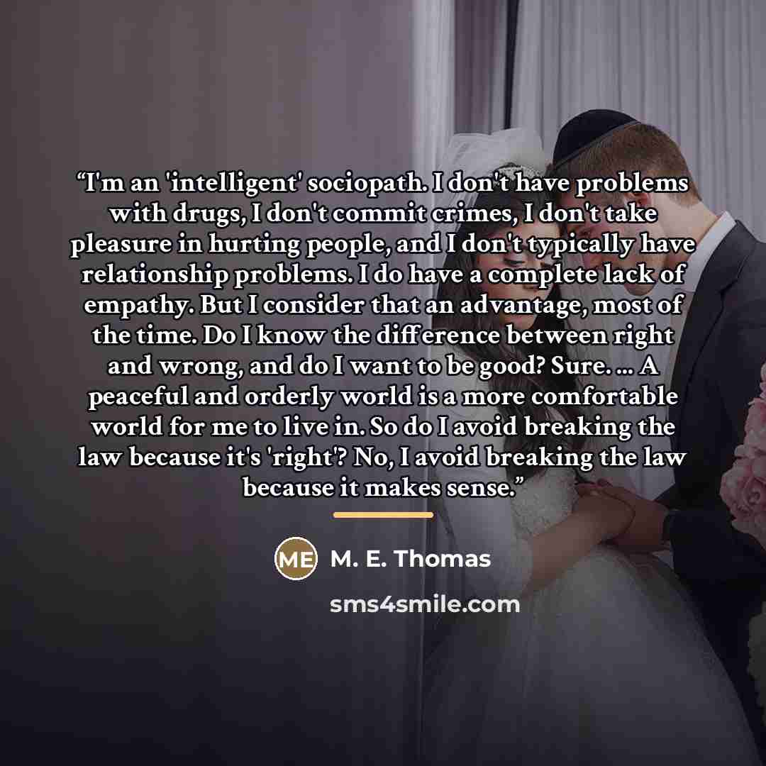 “I'm an 'intelligent' sociopath. I don't have problems with drugs, I don't commit crimes, I don't take pleasure in hurting people, and I don't typically have relationship problems. I do have a complete lack of empathy. But I consider that an advantage, most of the time. Do I know the difference…” quote by M. E. Thomas