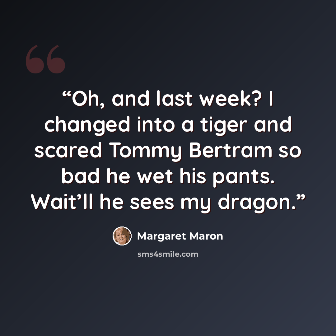 “Oh, and last week? I changed into a tiger and scared Tommy Bertram so bad he wet his pants. Wait’ll he sees my dragon.” quote by Margaret Maron