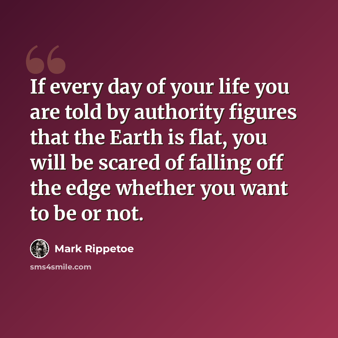 “If every day of your life you are told by authority figures that the Earth is flat, you will be scared of falling off the edge whether you want to be or not.” quote by Mark Rippetoe
