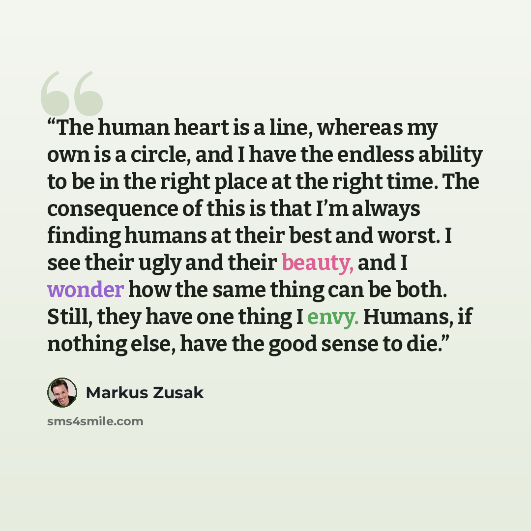 “The human heart is a line, whereas my own is a circle, and I have the endless ability to be in the right place at the right time. The consequence of this is that I’m always finding humans at their best and worst. I see their ugly and their beauty, and I wonder how the same thing can be both…” quote by Markus Zusak