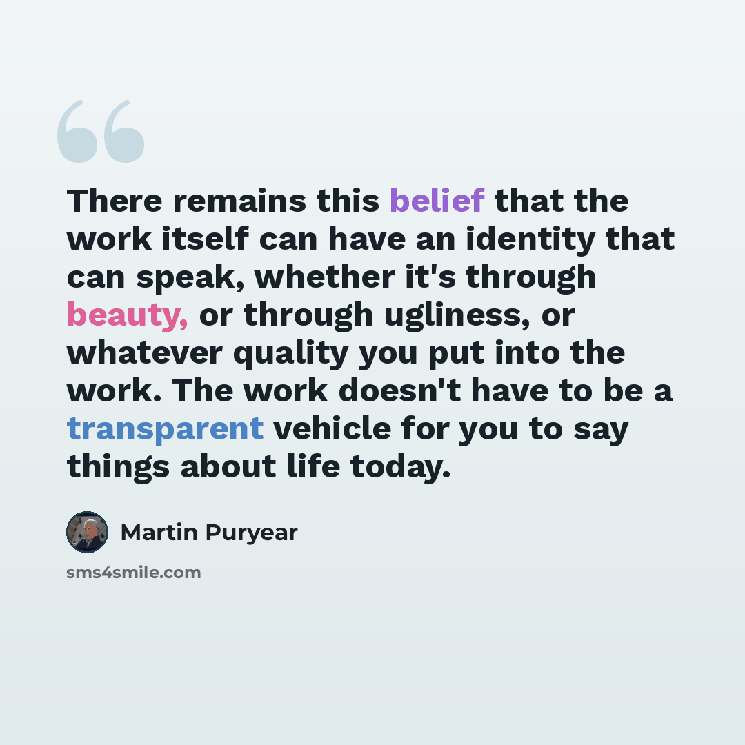 “There remains this belief that the work itself can have an identity that can speak, whether it's through beauty, or through ugliness, or whatever quality you put into the work. The work doesn't have to be a transparent vehicle for you to say things about life today.” quote by Martin Puryear