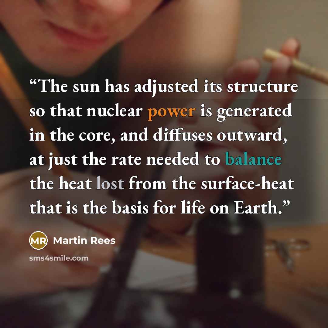 “The sun has adjusted its structure so that nuclear power is generated in the core, and diffuses outward, at just the rate needed to balance the heat lost from the surface-heat that is the basis for life on Earth.” quote by Martin Rees