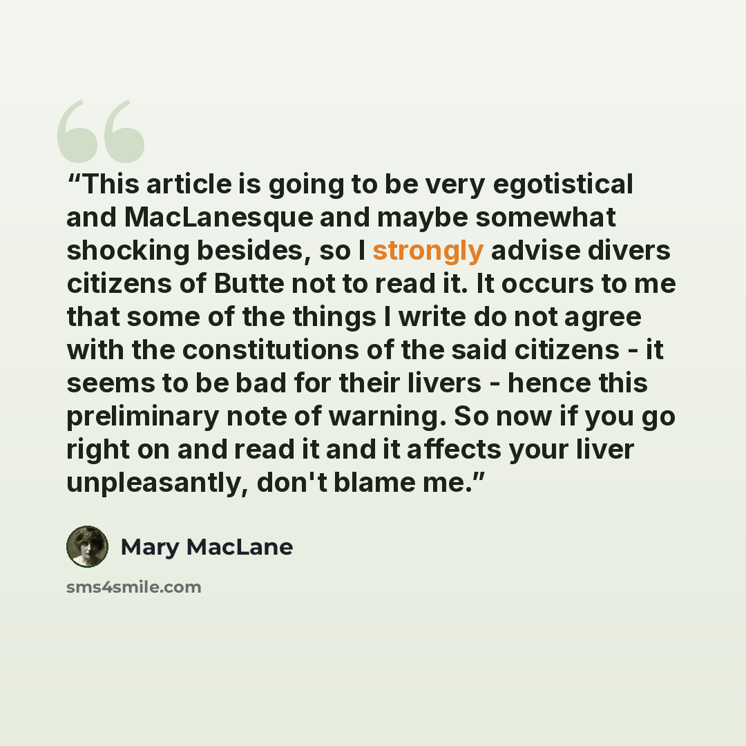 “This article is going to be very egotistical and MacLanesque and maybe somewhat shocking besides, so I strongly advise divers citizens of Butte not to read it. It occurs to me that some of the things I write do not agree with the constitutions of the said citizens - it seems to be bad for their…” quote by Mary MacLane