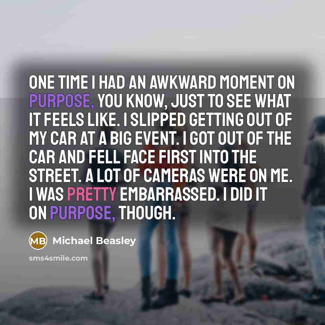 “One time I had an awkward moment on purpose, you know, just to see what it feels like. I slipped getting out of my car at a big event. I got out of the car and fell face first into the street. A lot of cameras were on me. I was pretty embarrassed. I did it on purpose, though.” quote by Michael Beasley