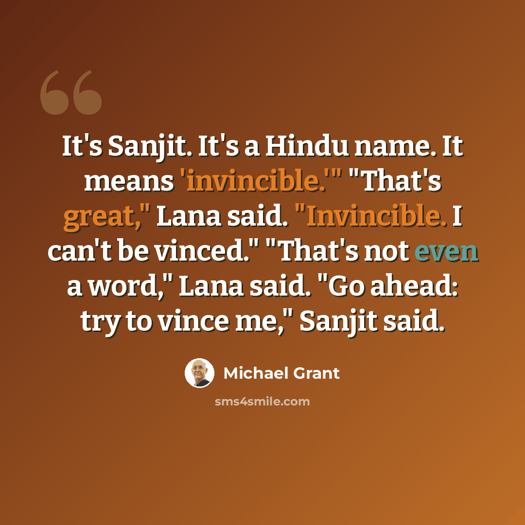 “It's Sanjit. It's a Hindu name. It means 'invincible.'" "That's great," Lana said. "Invincible. I can't be vinced." "That's not even a word," Lana said. "Go ahead: try to vince me," Sanjit said.” quote by Michael Grant