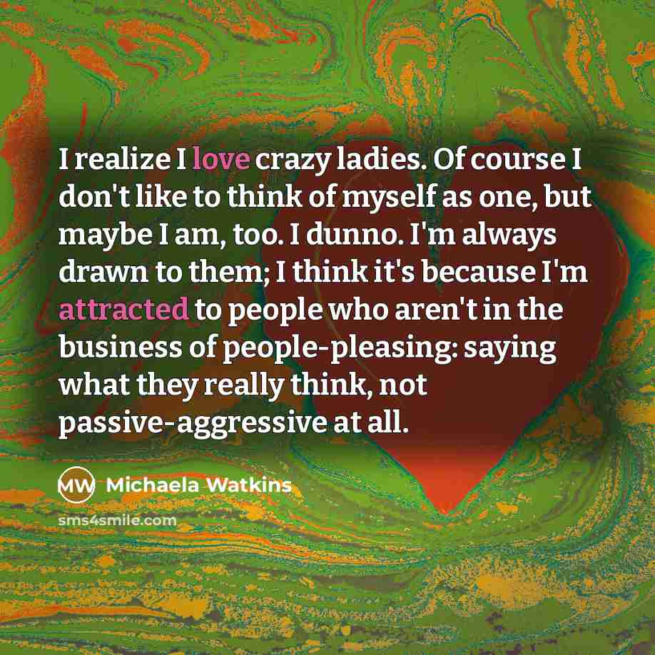“I realize I love crazy ladies. Of course I don't like to think of myself as one, but maybe I am, too. I dunno. I'm always drawn to them; I think it's because I'm attracted to people who aren't in the business of people-pleasing: saying what they really think, not passive-aggressive at all.” quote by Michaela Watkins