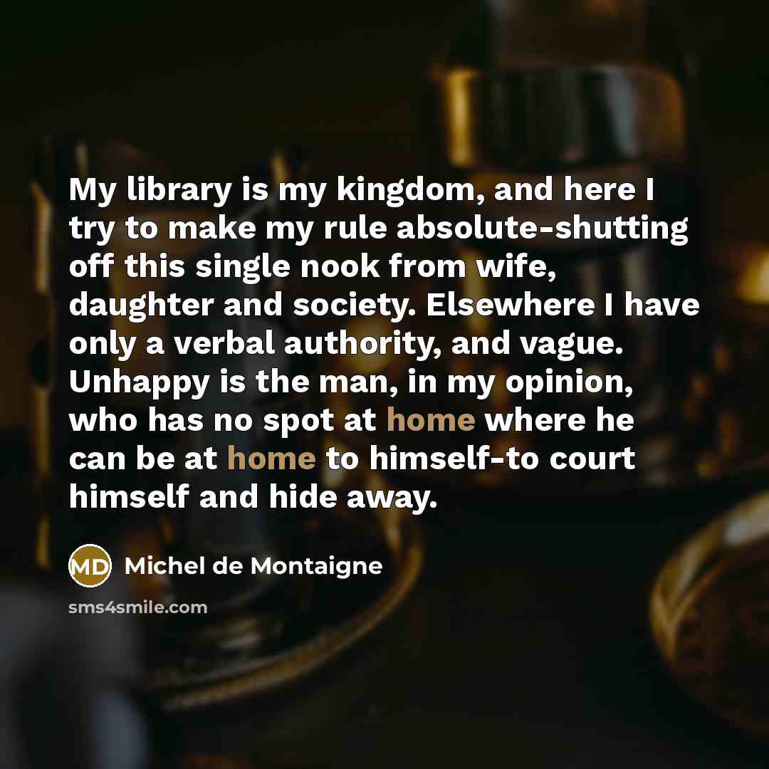 “My library is my kingdom, and here I try to make my rule absolute-shutting off this single nook from wife, daughter and society. Elsewhere I have only a verbal authority, and vague. Unhappy is the man, in my opinion, who has no spot at home where he can be at home to himself-to court himself and…” quote by Michel de Montaigne
