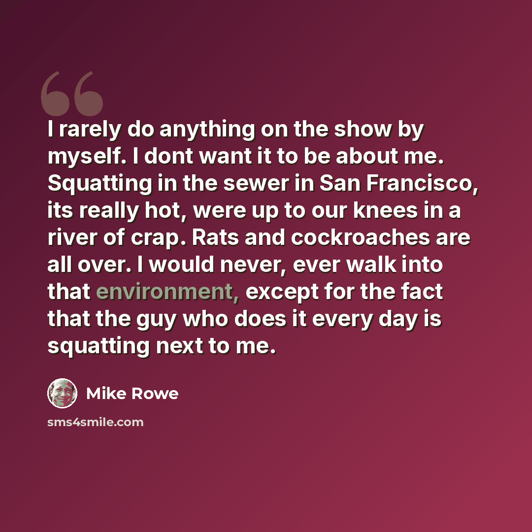 “I rarely do anything on the show by myself. I dont want it to be about me. Squatting in the sewer in San Francisco, its really hot, were up to our knees in a river of crap. Rats and cockroaches are all over. I would never, ever walk into that environment, except for the fact that the guy who does…” quote by Mike Rowe