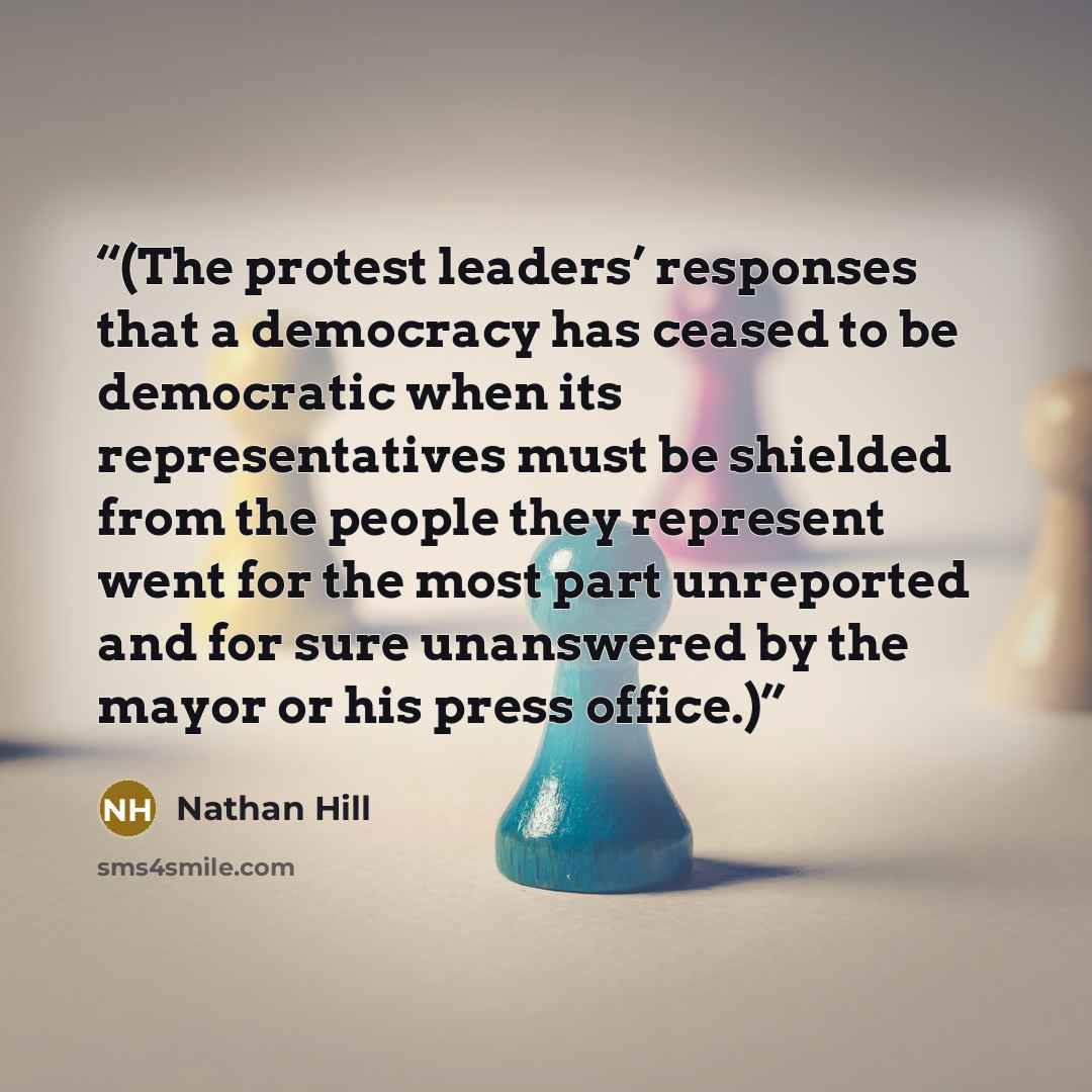 “(The protest leaders’ responses that a democracy has ceased to be democratic when its representatives must be shielded from the people they represent went for the most part unreported and for sure unanswered by the mayor or his press office.)” quote by Nathan Hill