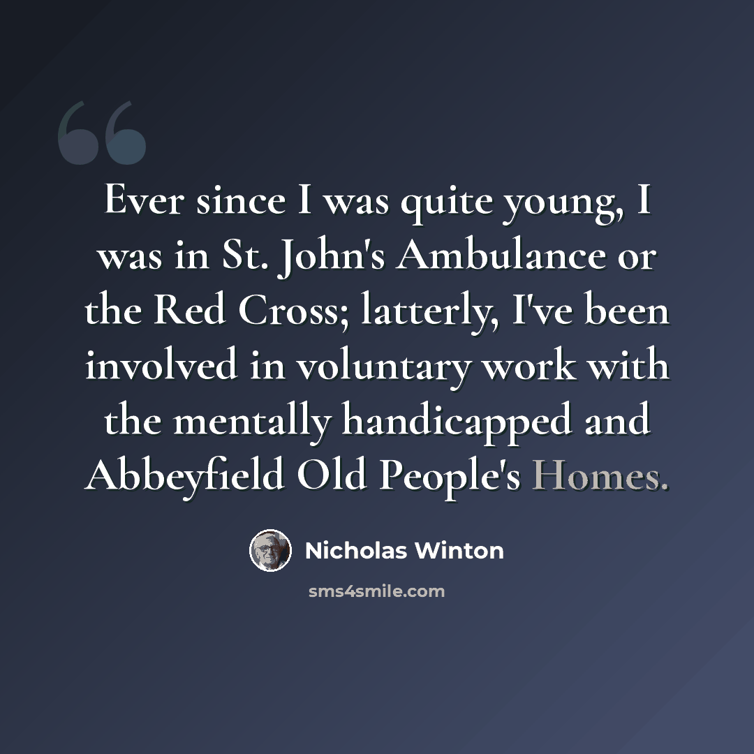 “Ever since I was quite young, I was in St. John's Ambulance or the Red Cross; latterly, I've been involved in voluntary work with the mentally handicapped and Abbeyfield Old People's Homes.” quote by Nicholas Winton