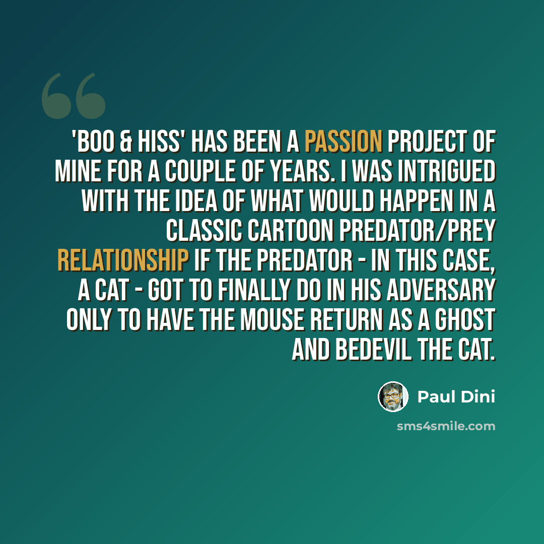 “'Boo & Hiss' has been a passion project of mine for a couple of years. I was intrigued with the idea of what would happen in a classic cartoon predator/prey relationship if the predator - in this case, a cat - got to finally do in his adversary only to have the mouse return as a ghost and bedevil…” quote by Paul Dini
