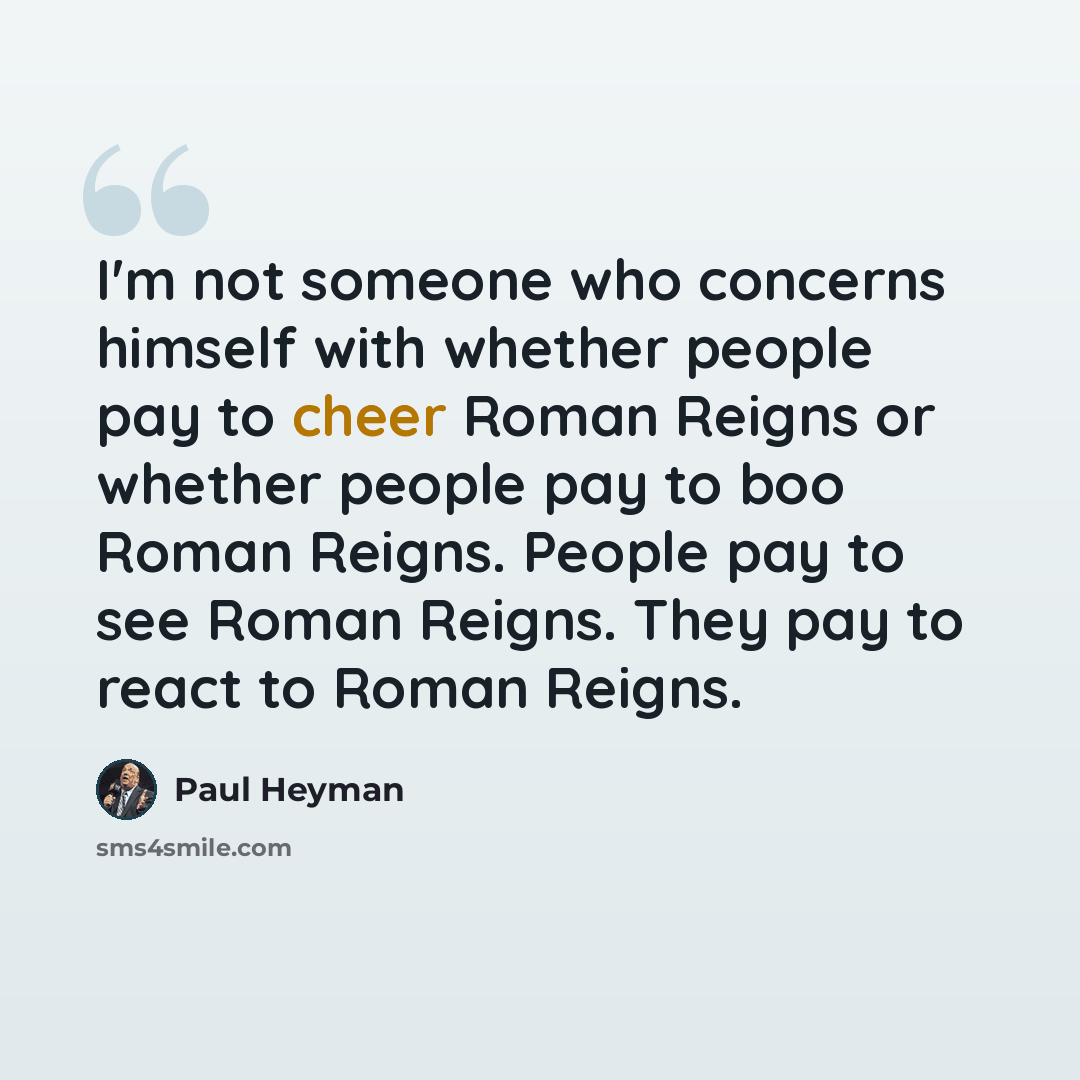 “I'm not someone who concerns himself with whether people pay to cheer Roman Reigns or whether people pay to boo Roman Reigns. People pay to see Roman Reigns. They pay to react to Roman Reigns.” quote by Paul Heyman