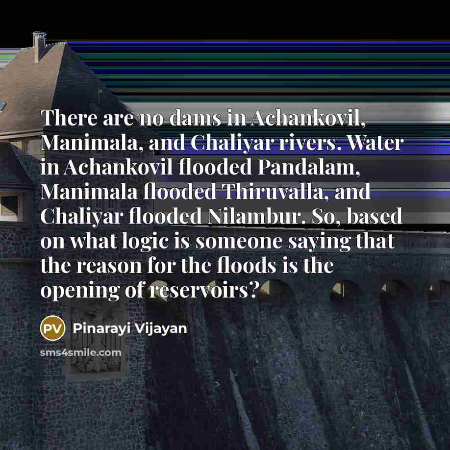 “There are no dams in Achankovil, Manimala, and Chaliyar rivers. Water in Achankovil flooded Pandalam, Manimala flooded Thiruvalla, and Chaliyar flooded Nilambur. So, based on what logic is someone saying that the reason for the floods is the opening of reservoirs?” quote by Pinarayi Vijayan