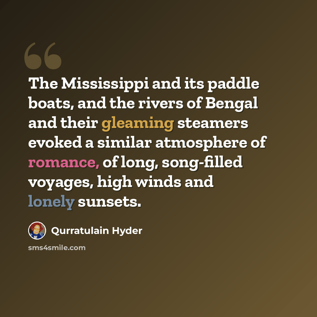 “The Mississippi and its paddle boats, and the rivers of Bengal and their gleaming steamers evoked a similar atmosphere of romance, of long, song-filled voyages, high winds and lonely sunsets.” quote by Qurratulain Hyder