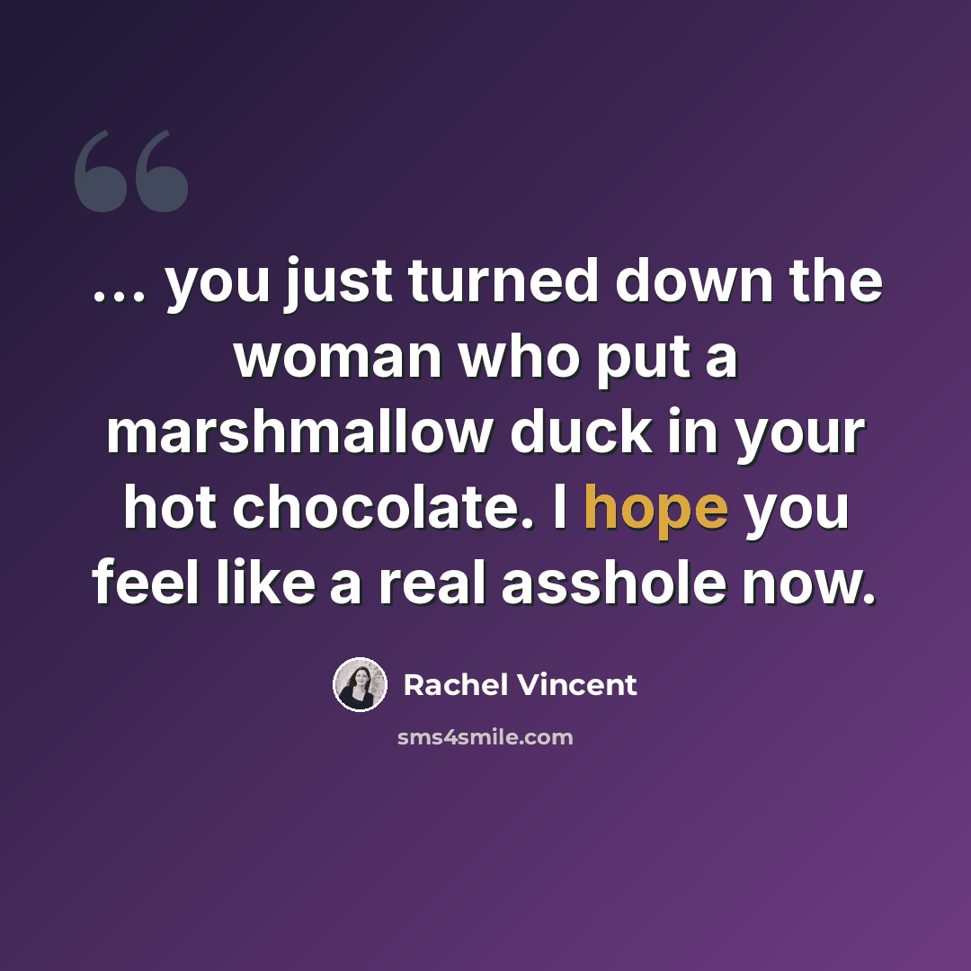 “... you just turned down the woman who put a marshmallow duck in your hot chocolate. I hope you feel like a real asshole now.” quote by Rachel Vincent