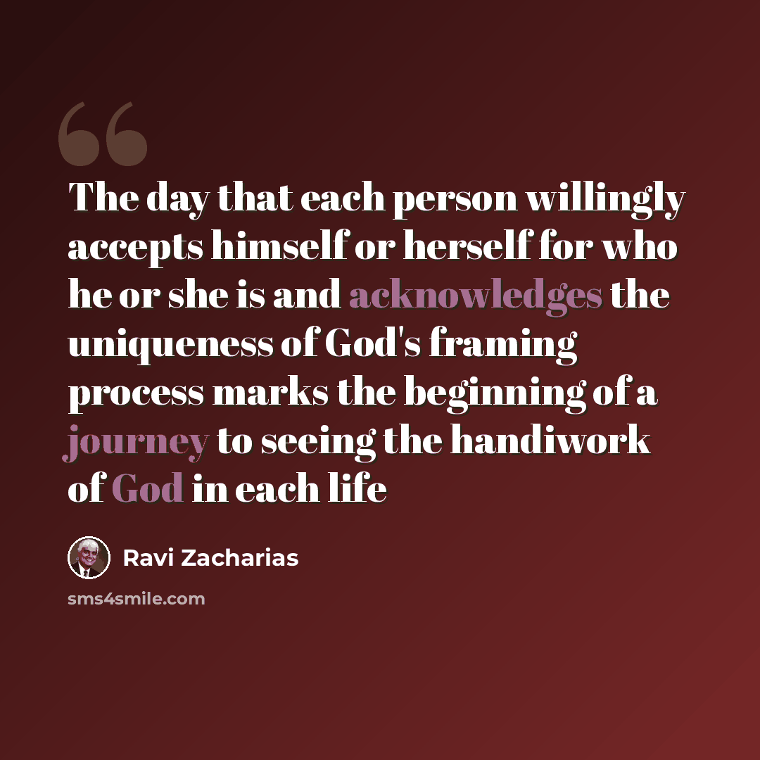 “The day that each person willingly accepts himself or herself for who he or she is and acknowledges the uniqueness of God's framing process marks the beginning of a journey to seeing the handiwork of God in each life” quote by Ravi Zacharias