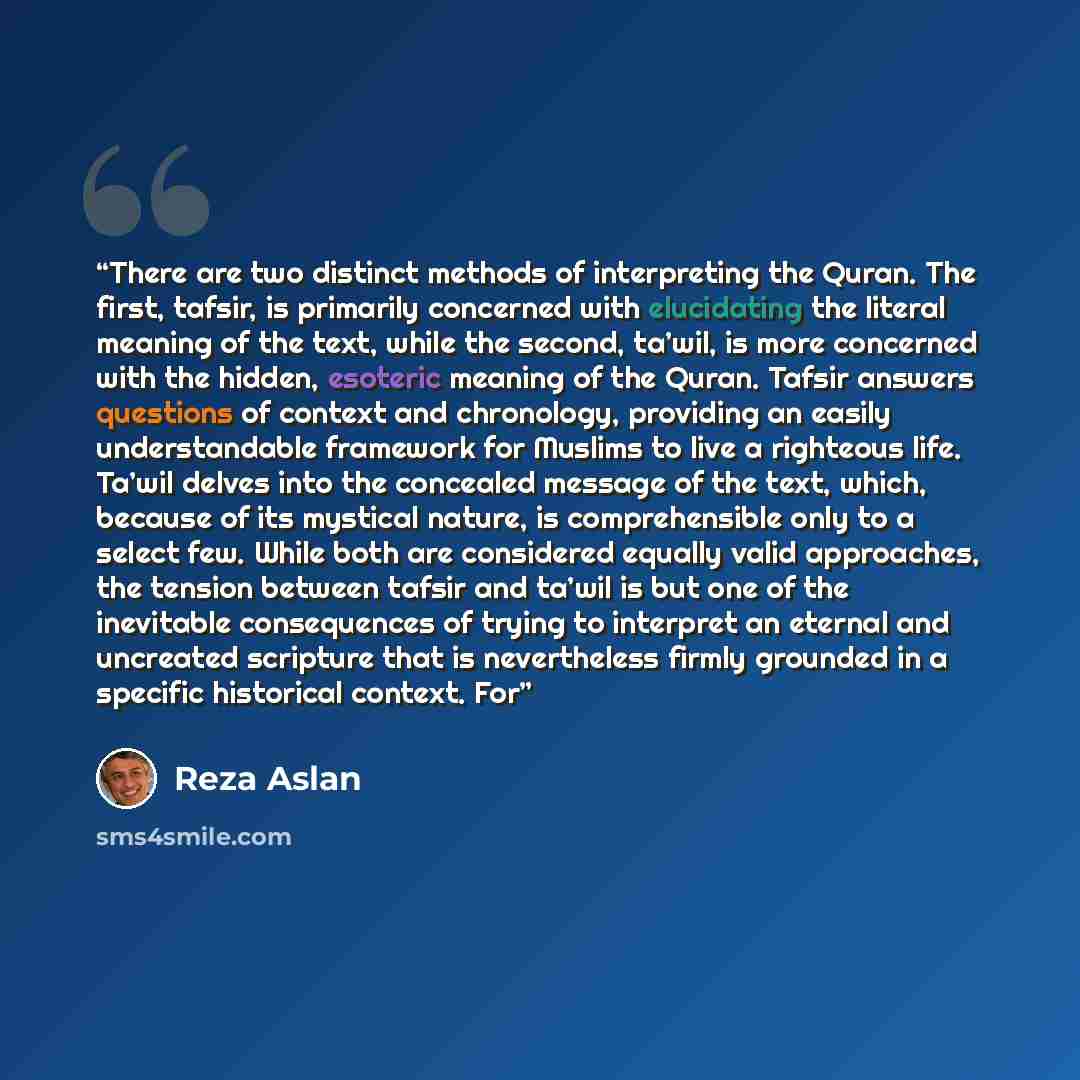“There are two distinct methods of interpreting the Quran. The first, tafsir, is primarily concerned with elucidating the literal meaning of the text, while the second, ta’wil, is more concerned with the hidden, esoteric meaning of the Quran. Tafsir answers questions of context and chronology…” quote by Reza Aslan