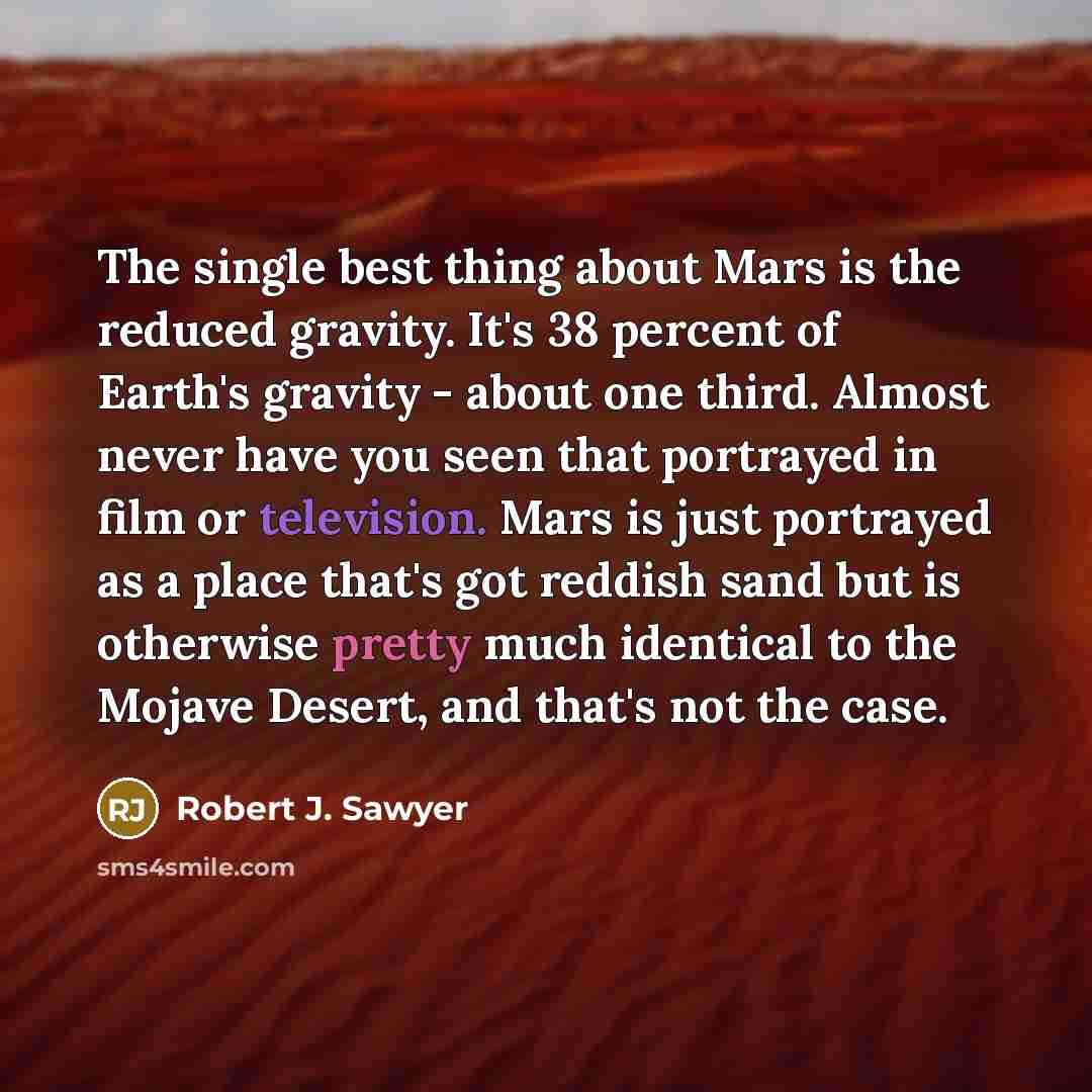 “The single best thing about Mars is the reduced gravity. It's 38 percent of Earth's gravity - about one third. Almost never have you seen that portrayed in film or television. Mars is just portrayed as a place that's got reddish sand but is otherwise pretty much identical to the Mojave Desert, and…” quote by Robert J. Sawyer