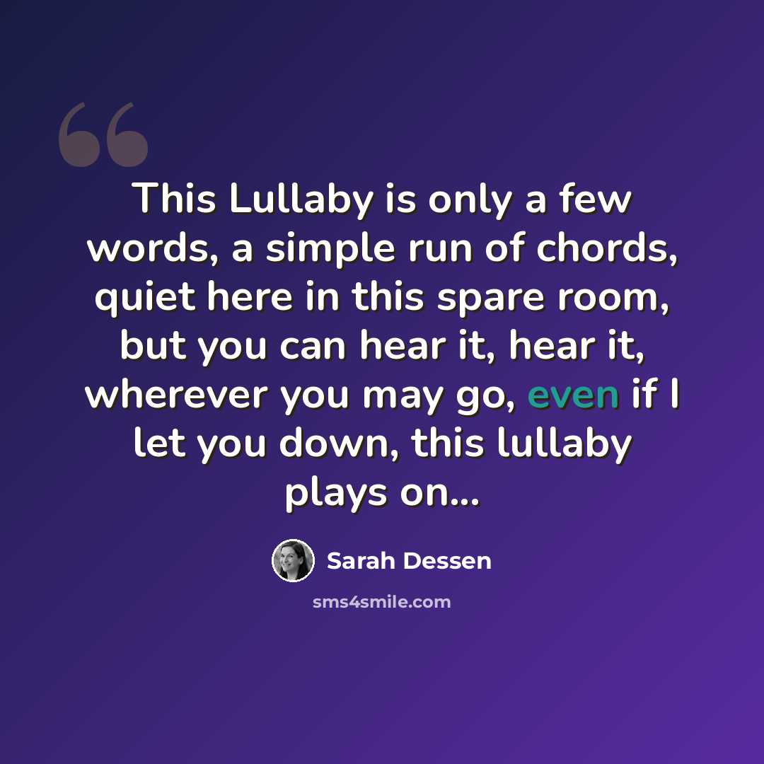 “This Lullaby is only a few words, a simple run of chords, quiet here in this spare room, but you can hear it, hear it, wherever you may go, even if I let you down, this lullaby plays on...” quote by Sarah Dessen